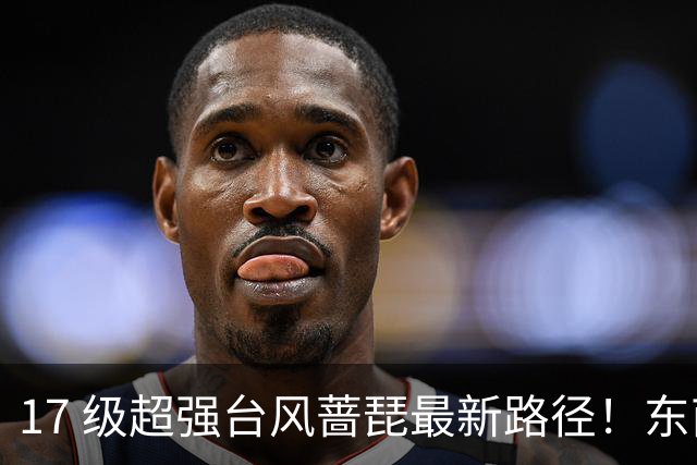 17 级超强台风蔷琵最新路径！东南沿海风雨时间表出炉